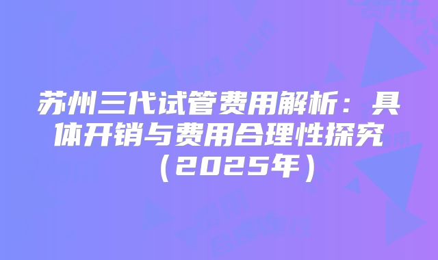 苏州三代试管费用解析：具体开销与费用合理性探究（2025年）