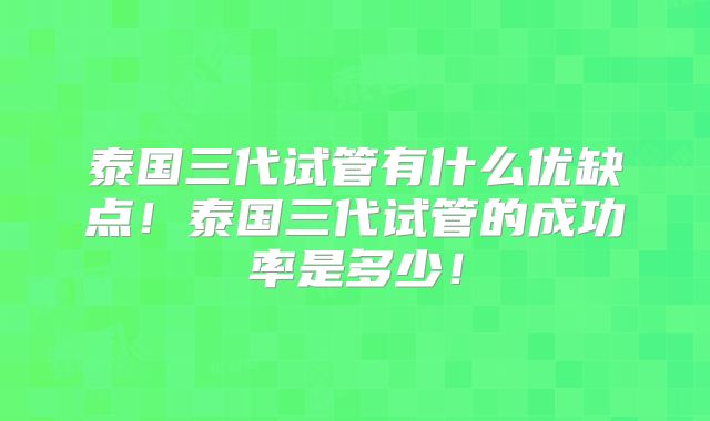 泰国三代试管有什么优缺点！泰国三代试管的成功率是多少！
