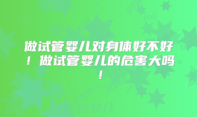 做试管婴儿对身体好不好！做试管婴儿的危害大吗！