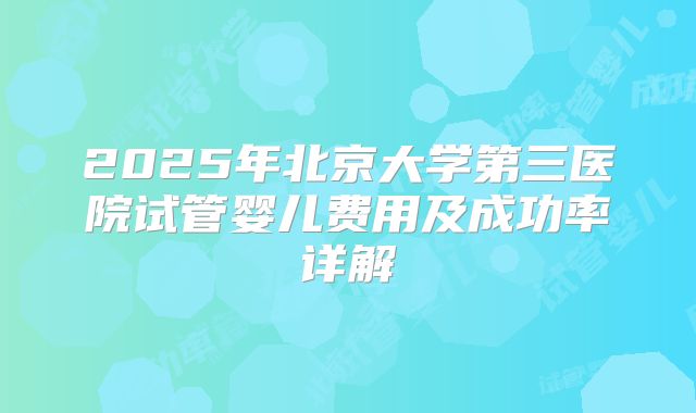 2025年北京大学第三医院试管婴儿费用及成功率详解