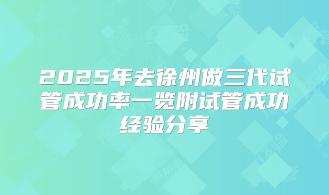 2025年去徐州做三代试管成功率一览附试管成功经验分享
