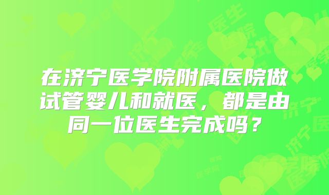在济宁医学院附属医院做试管婴儿和就医,都是由同一位医生完成吗?
