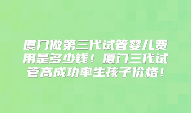 厦门做第三代试管婴儿费用是多少钱！厦门三代试管高成功率生孩子价格！