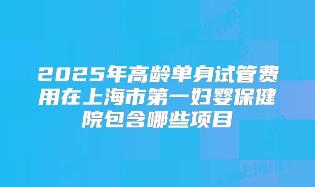 2025年高龄单身试管费用在上海市第一妇婴保健院包含哪些项目