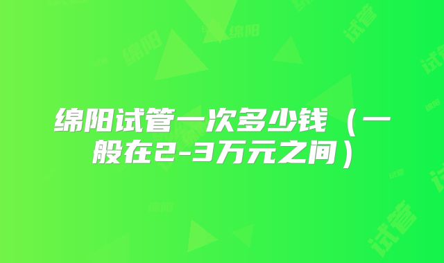 绵阳试管一次多少钱(一般在2-3万元之间)