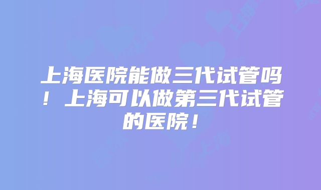 上海医院能做三代试管吗!上海可以做第三代试管的医院!