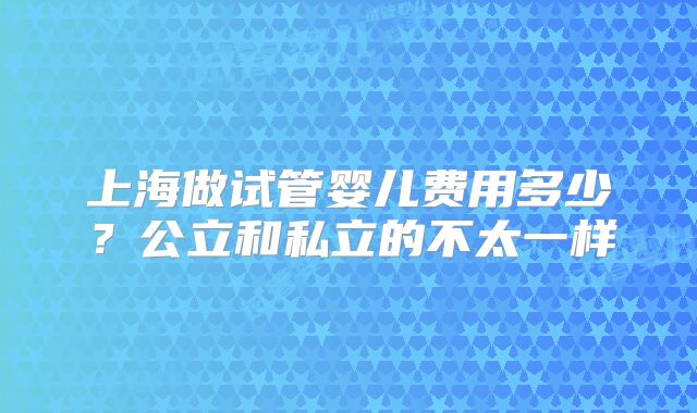 上海做试管婴儿费用多少？公立和私立的不太一样