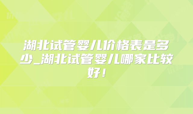 湖北试管婴儿价格表是多少_湖北试管婴儿哪家比较好！
