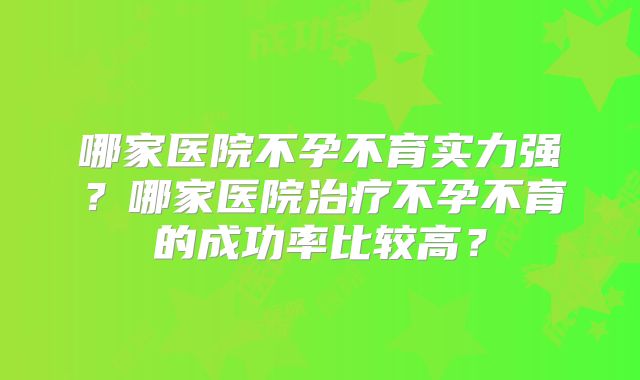 哪家医院不孕不育实力强?哪家医院治疗不孕不育的成功率比较高?