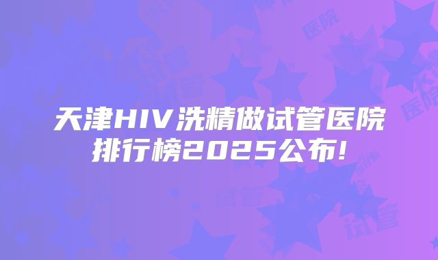 天津HIV洗精做试管医院排行榜2025公布!