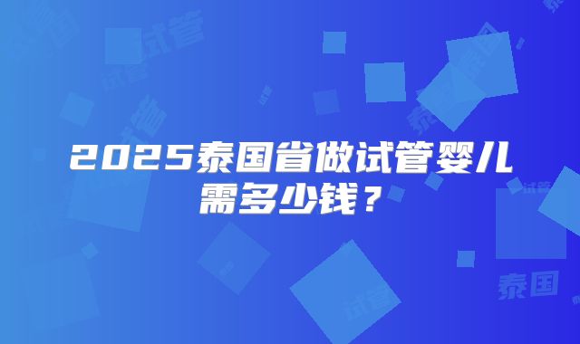 2025泰国省做试管婴儿需多少钱？