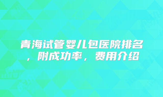 青海试管婴儿包医院排名,附成功率,费用介绍