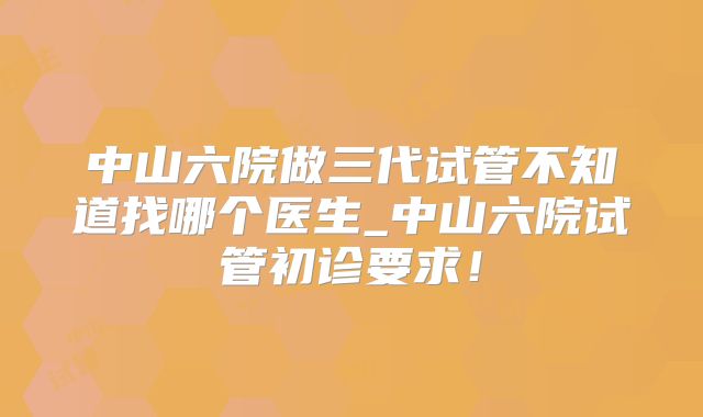中山六院做三代试管不知道找哪个医生_中山六院试管初诊要求！