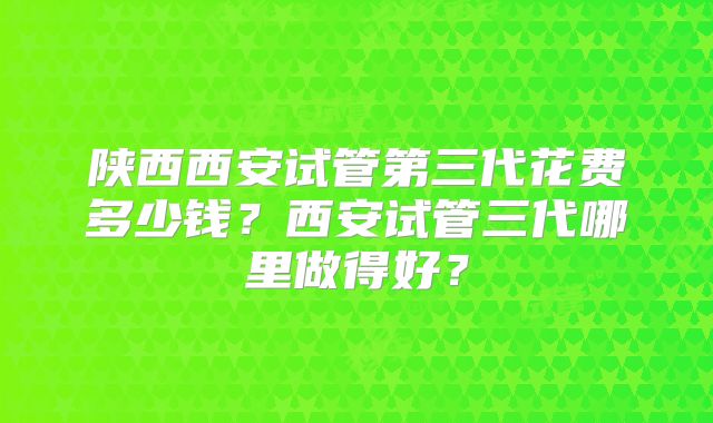 陕西西安试管第三代花费多少钱?西安试管三代哪里做得好?
