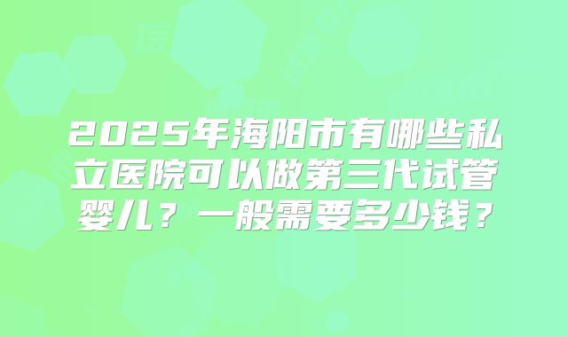 2025年海阳市有哪些私立医院可以做第三代试管婴儿？一般需要多少钱？