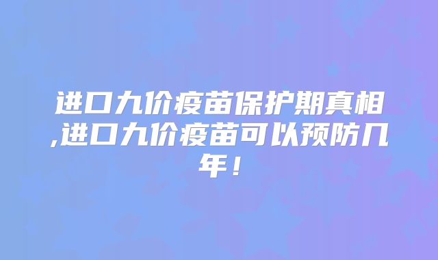 进口九价疫苗保护期真相,进口九价疫苗可以预防几年！