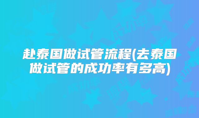 赴泰国做试管流程(去泰国做试管的成功率有多高)