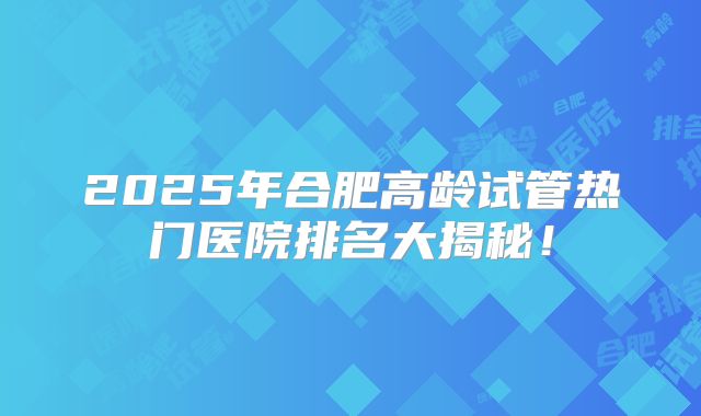 2025年合肥高龄试管热门医院排名大揭秘！