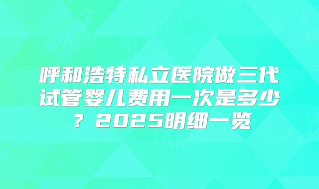 呼和浩特私立医院做三代试管婴儿费用一次是多少？2025明细一览
