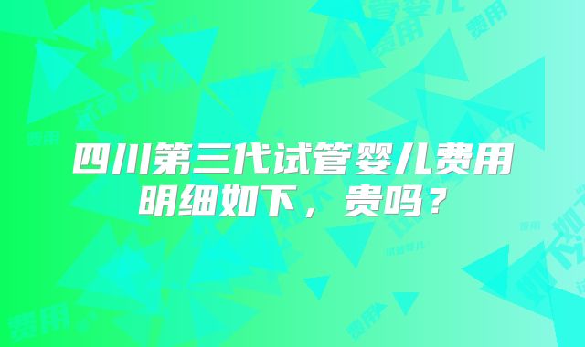四川第三代试管婴儿费用明细如下，贵吗？