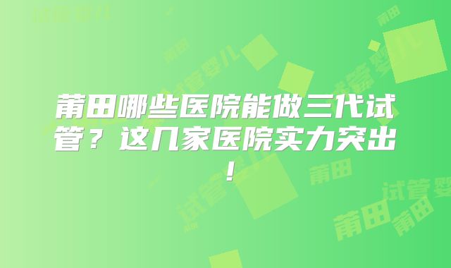 莆田哪些医院能做三代试管？这几家医院实力突出！