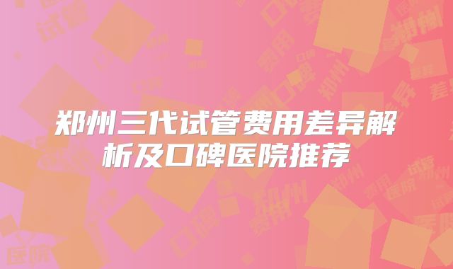 郑州三代试管费用差异解析及口碑医院推荐
