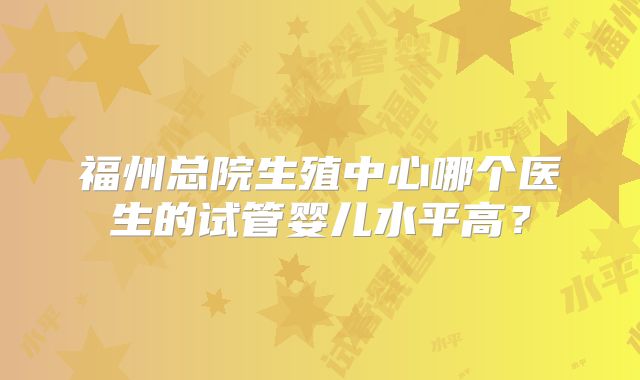福州总院生殖中心哪个医生的试管婴儿水平高？
