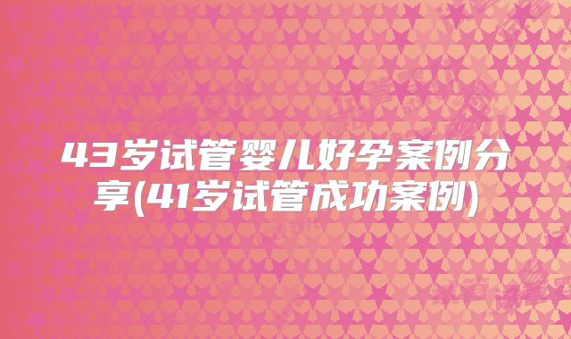 43岁试管婴儿好孕案例分享(41岁试管成功案例)