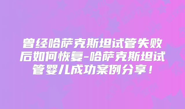 曾经哈萨克斯坦试管失败后如何恢复-哈萨克斯坦试管婴儿成功案例分享！