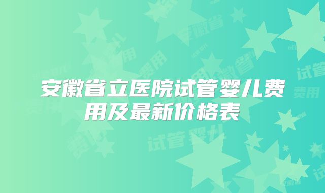 安徽省立医院试管婴儿费用及最新价格表