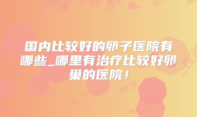 国内比较好的卵子医院有哪些_哪里有治疗比较好卵巢的医院！