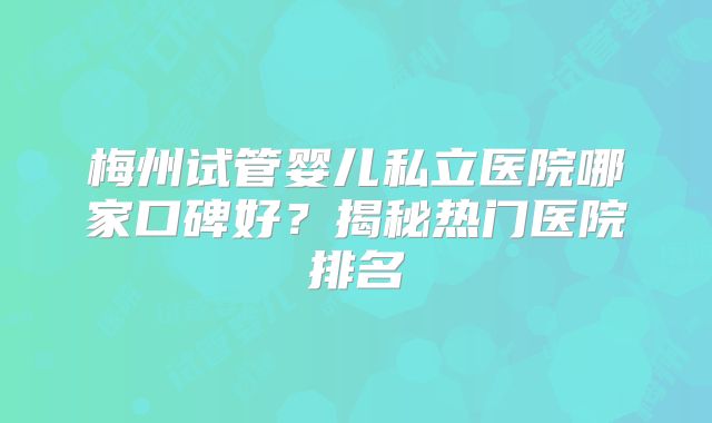 梅州试管婴儿私立医院哪家口碑好？揭秘热门医院排名