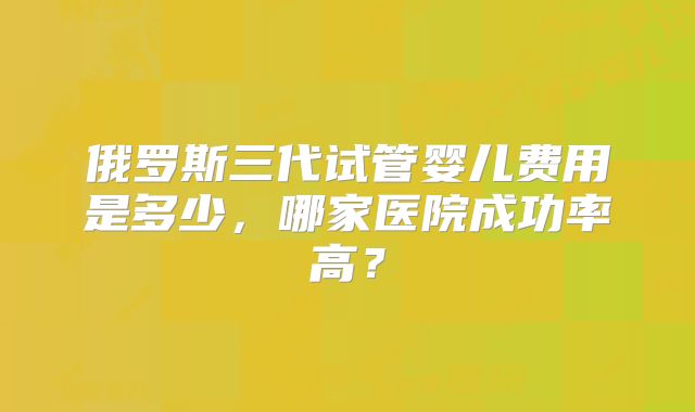 俄罗斯三代试管婴儿费用是多少,哪家医院成功率高?