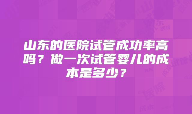 山东的医院试管成功率高吗？做一次试管婴儿的成本是多少？