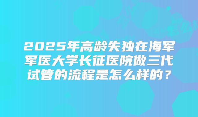 2025年高龄失独在海军军医大学长征医院做三代试管的流程是怎么样的?