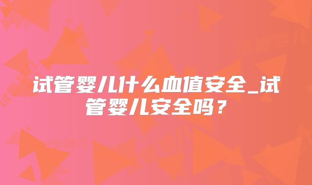试管婴儿什么血值安全_试管婴儿安全吗？