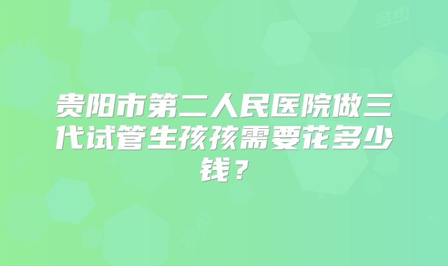 贵阳市第二人民医院做三代试管生孩孩需要花多少钱?
