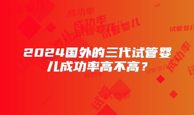 2024国外的三代试管婴儿成功率高不高？