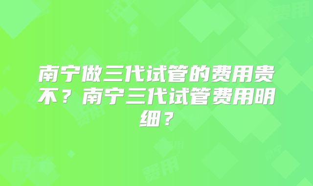 南宁做三代试管的费用贵不?南宁三代试管费用明细?