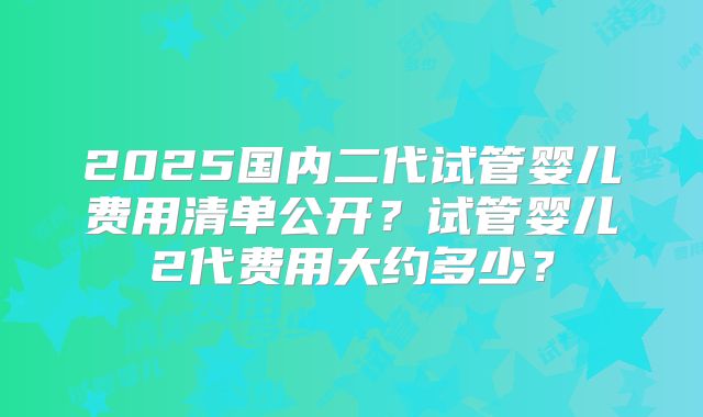 2025国内二代试管婴儿费用清单公开？试管婴儿2代费用大约多少？