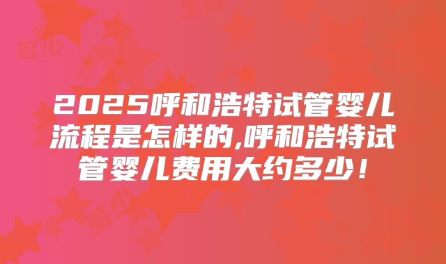 2025呼和浩特试管婴儿流程是怎样的,呼和浩特试管婴儿费用大约多少！