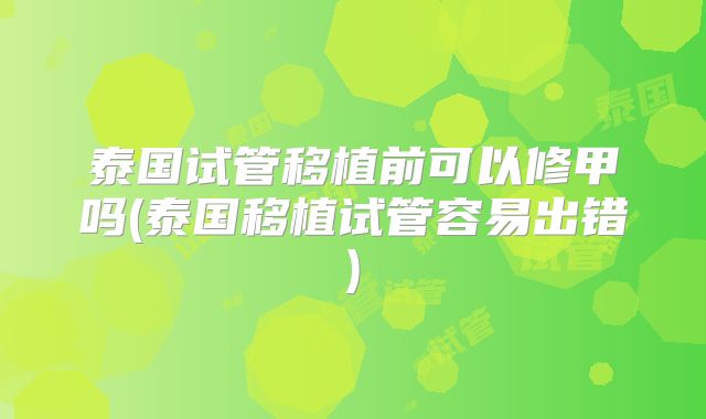 泰国试管移植前可以修甲吗(泰国移植试管容易出错)