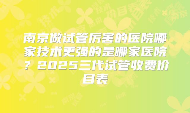 南京做试管厉害的医院哪家技术更强的是哪家医院？2025三代试管收费价目表