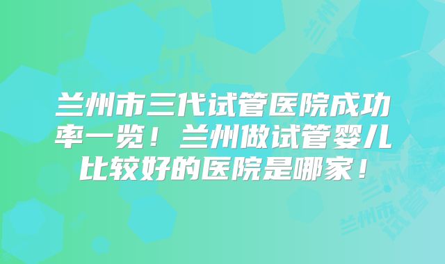 兰州市三代试管医院成功率一览!兰州做试管婴儿比较好的医院是哪家!