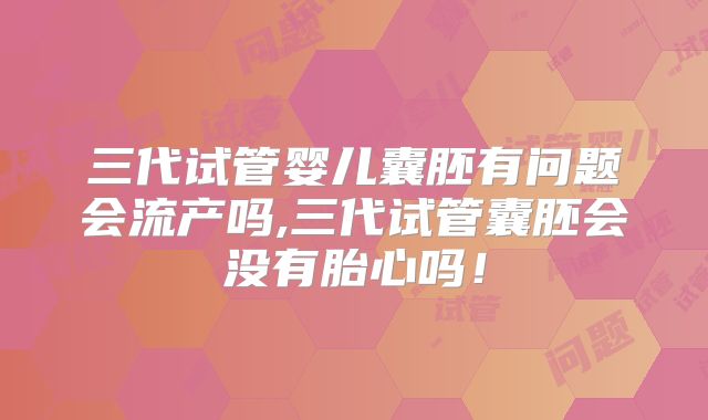 三代试管婴儿囊胚有问题会流产吗,三代试管囊胚会没有胎心吗！