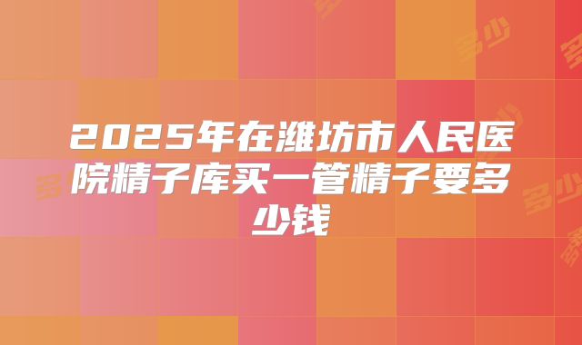 2025年在潍坊市人民医院精子库买一管精子要多少钱
