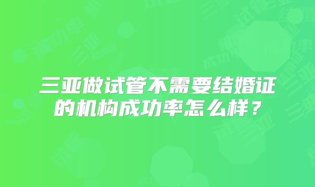 三亚做试管不需要结婚证的机构成功率怎么样？