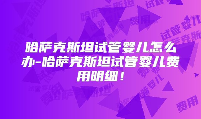 哈萨克斯坦试管婴儿怎么办-哈萨克斯坦试管婴儿费用明细！