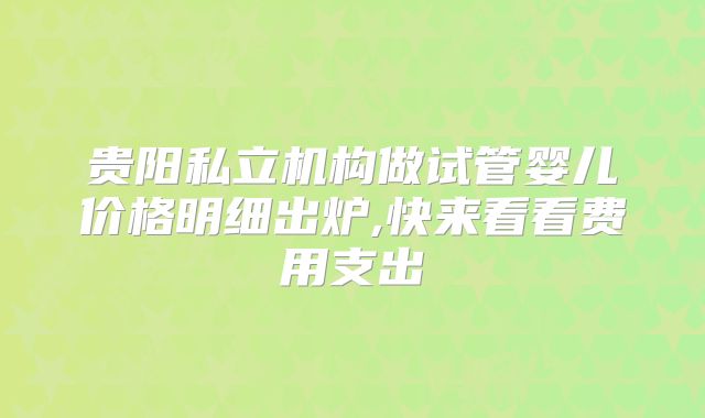 贵阳私立机构做试管婴儿价格明细出炉,快来看看费用支出