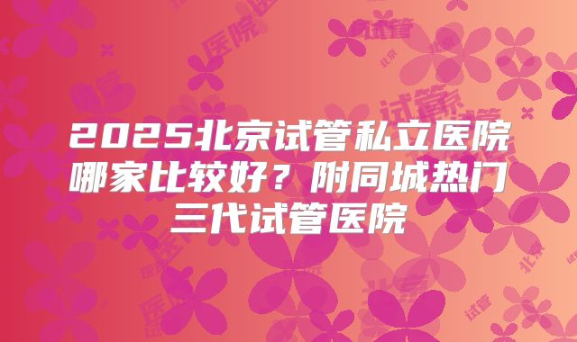 2025北京试管私立医院哪家比较好？附同城热门三代试管医院